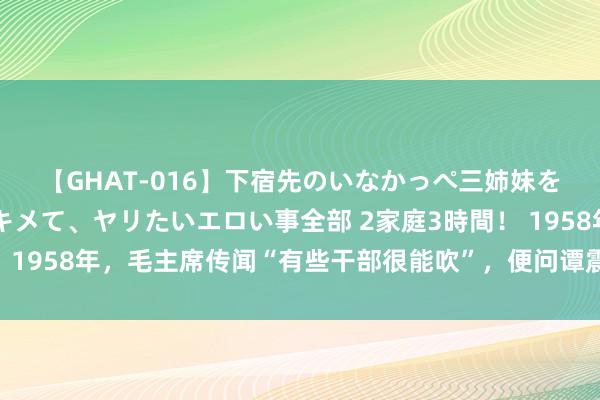 【GHAT-016】下宿先のいなかっぺ三姉妹を泥酔＆淫媚オイルでキメて、ヤリたいエロい事全部 2家庭3時間！ 1958年，毛主席传闻“有些干部很能吹”，便问谭震林：是说你吗