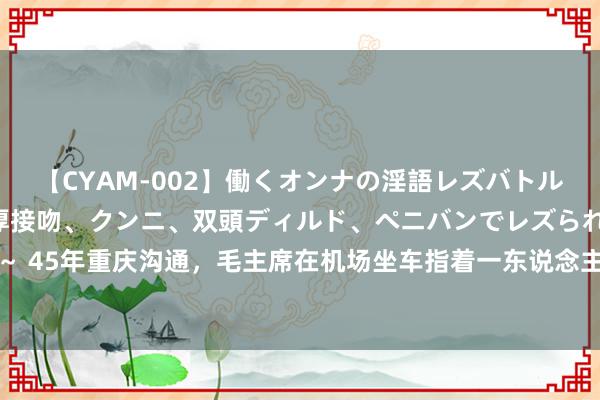 【CYAM-002】働くオンナの淫語レズバトル 2 ～もしも職場で濃厚接吻、クンニ、双頭ディルド、ペニバンでレズられたら～ 45年重庆沟通，毛主席在机场坐车指着一东说念主笑言：你是我的救命恩东说念主