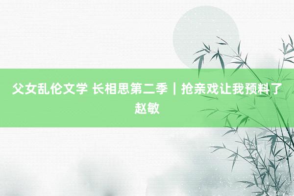 父女乱伦文学 长相思第二季|抢亲戏让我预料了赵敏