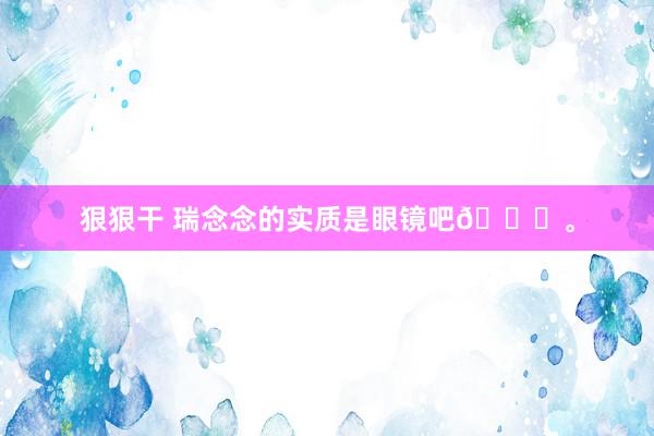 狠狠干 瑞念念的实质是眼镜吧👓。