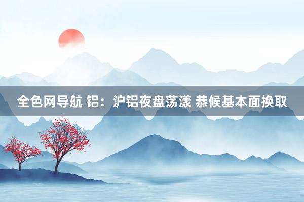 全色网导航 铝：沪铝夜盘荡漾 恭候基本面换取