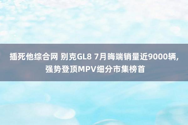 插死他综合网 别克GL8 7月晦端销量近9000辆, 强势登顶MPV细分市集榜首