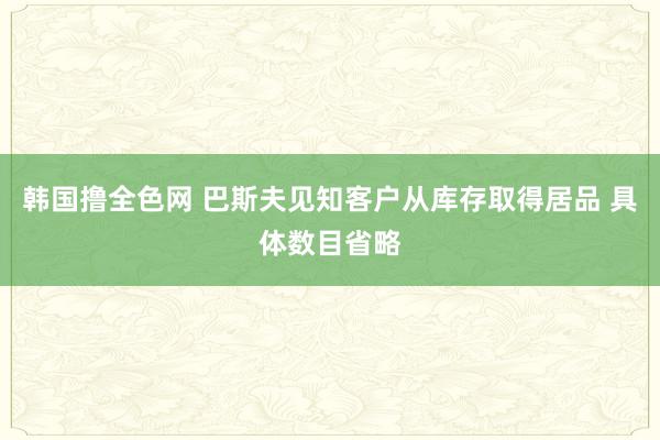 韩国撸全色网 巴斯夫见知客户从库存取得居品 具体数目省略