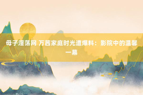 母子淫荡网 万茜家庭时光遭爆料:影院中的温馨一幕