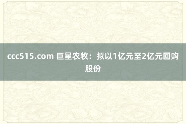 ccc515.com 巨星农牧：拟以1亿元至2亿元回购股份