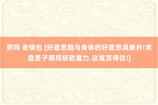 男同 表情包 [好意思貌与身体的好意思满兼并!常盘贵子展现极致魔力,这谁顶得住!]