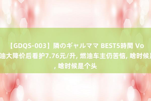 【GDQS-003】隣のギャルママ BEST5時間 Vol.2 汽油大降价后看护7.76元/升, 燃油车主仍苦恼, 啥时候是个头