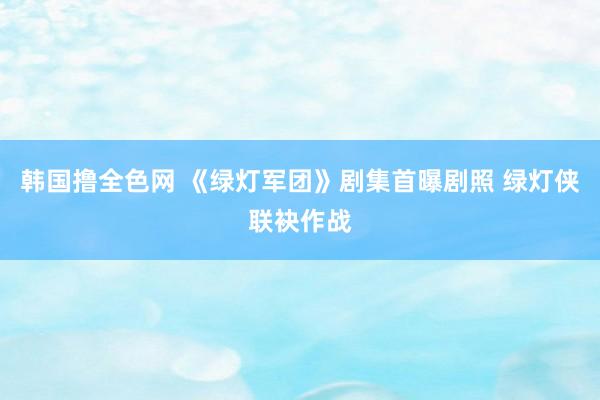 韩国撸全色网 《绿灯军团》剧集首曝剧照 绿灯侠联袂作战