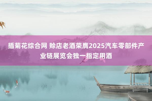 插菊花综合网 赊店老酒荣膺2025汽车零部件产业链展览会独一指定用酒