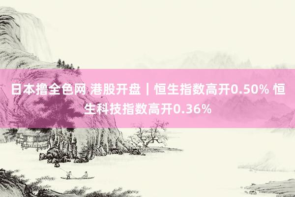 日本撸全色网 港股开盘｜恒生指数高开0.50% 恒生科技指数高开0.36%