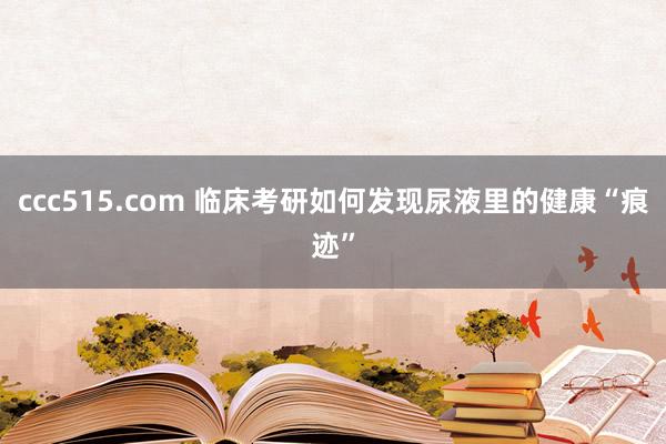 ccc515.com 临床考研如何发现尿液里的健康“痕迹”
