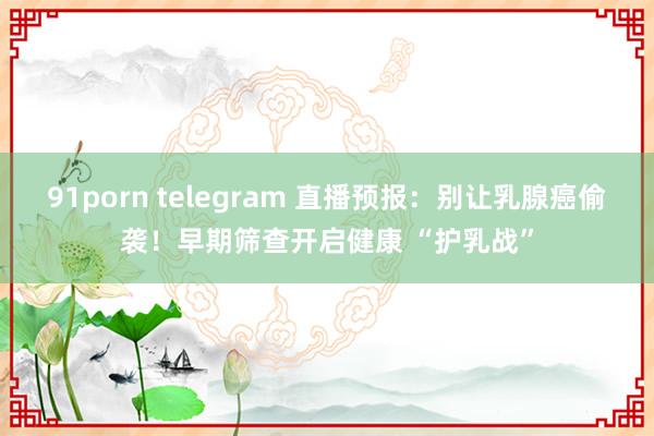 91porn telegram 直播预报：别让乳腺癌偷袭！早期筛查开启健康 “护乳战”