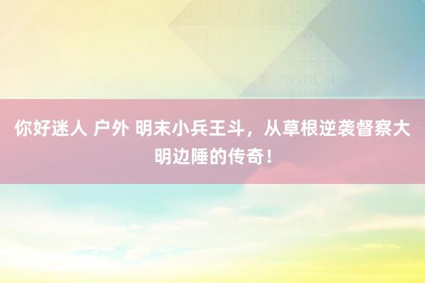 你好迷人 户外 明末小兵王斗，从草根逆袭督察大明边陲的传奇！