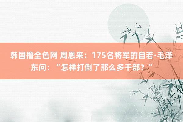 韩国撸全色网 周恩来：175名将军的自若·毛泽东问：“怎样打倒了那么多干部？”