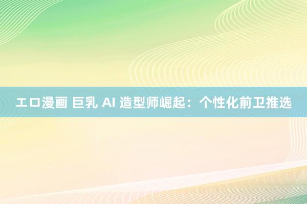 エロ漫画 巨乳 AI 造型师崛起：个性化前卫推选