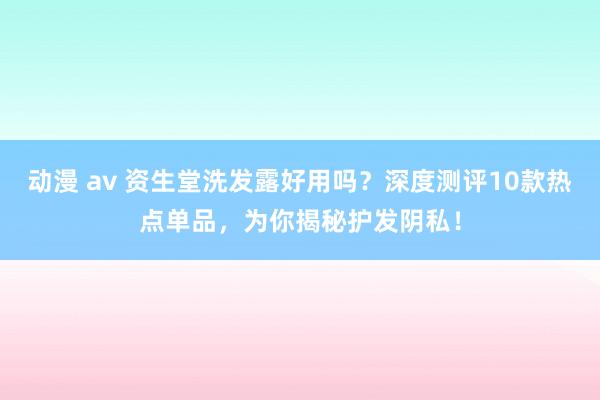 动漫 av 资生堂洗发露好用吗？深度测评10款热点单品，为你揭秘护发阴私！