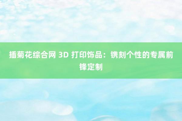 插菊花综合网 3D 打印饰品：镌刻个性的专属前锋定制