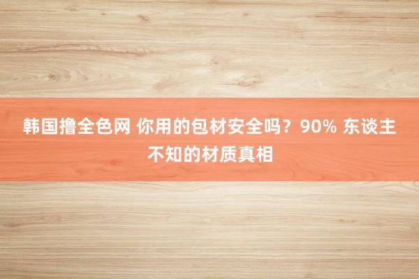 韩国撸全色网 你用的包材安全吗？90% 东谈主不知的材质真相