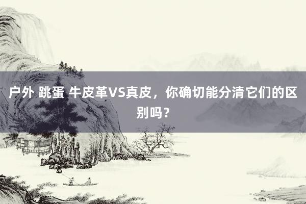 户外 跳蛋 牛皮革VS真皮，你确切能分清它们的区别吗？