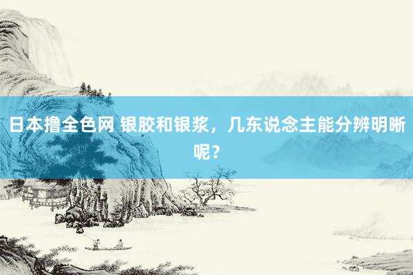 日本撸全色网 银胶和银浆，几东说念主能分辨明晰呢？