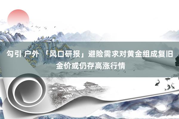 勾引 户外 「风口研报」避险需求对黄金组成复旧 金价或仍存高涨行情
