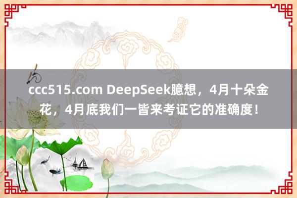 ccc515.com DeepSeek臆想，4月十朵金花，4月底我们一皆来考证它的准确度！