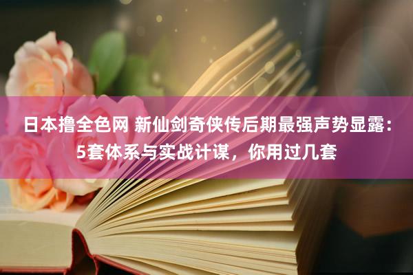 日本撸全色网 新仙剑奇侠传后期最强声势显露：5套体系与实战计谋，你用过几套