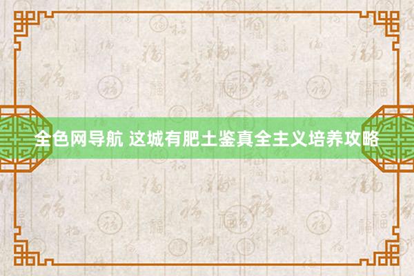 全色网导航 这城有肥土鉴真全主义培养攻略