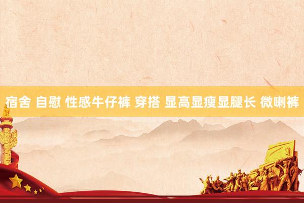 宿舍 自慰 性感牛仔裤 穿搭 显高显瘦显腿长 微喇裤