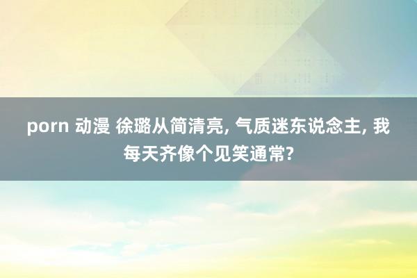 porn 动漫 徐璐从简清亮, 气质迷东说念主, 我每天齐像个见笑通常?
