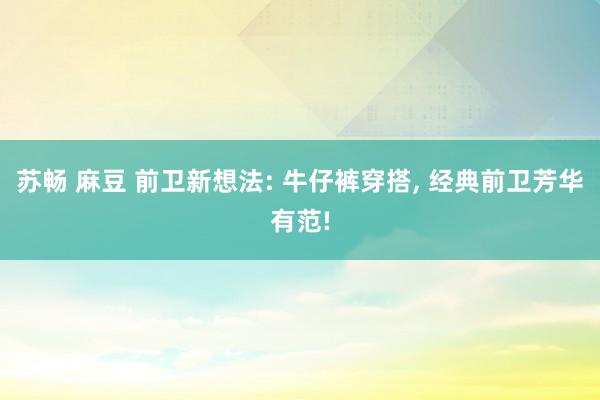 苏畅 麻豆 前卫新想法: 牛仔裤穿搭, 经典前卫芳华有范!