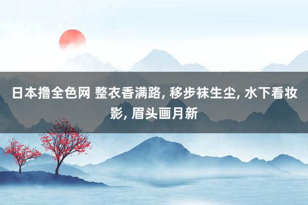 日本撸全色网 整衣香满路, 移步袜生尘, 水下看妆影, 眉头画月新