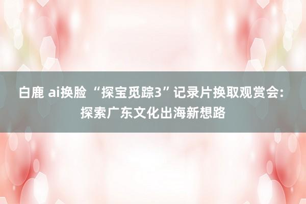 白鹿 ai换脸 “探宝觅踪3”记录片换取观赏会: 探索广东文化出海新想路