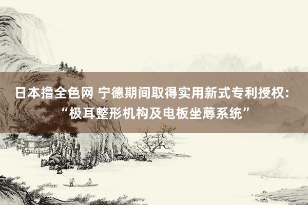 日本撸全色网 宁德期间取得实用新式专利授权: “极耳整形机构及电板坐蓐系统”