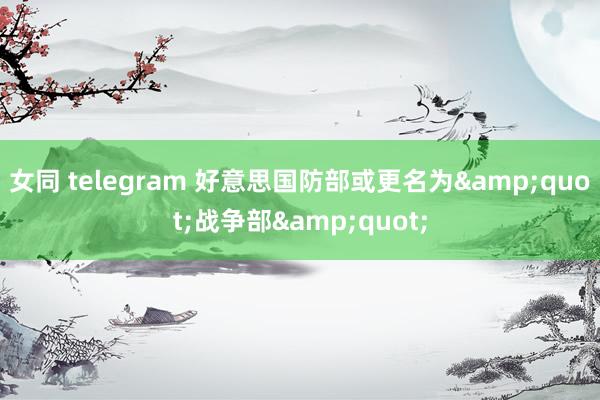 女同 telegram 好意思国防部或更名为&quot;战争部&quot;