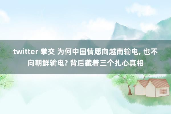 twitter 拳交 为何中国情愿向越南输电, 也不向朝鲜输电? 背后藏着三个扎心真相