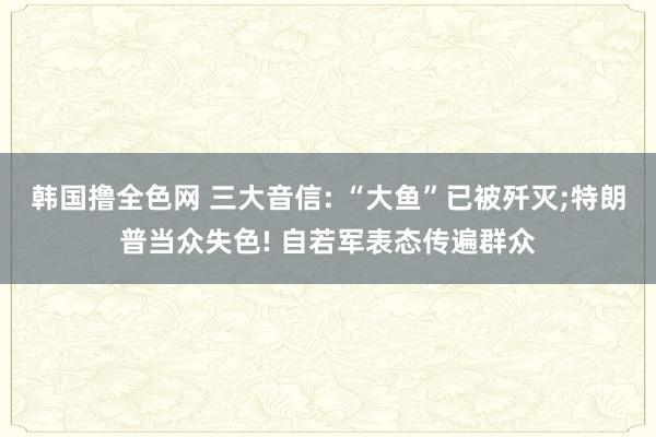 韩国撸全色网 三大音信: “大鱼”已被歼灭;特朗普当众失色! 自若军表态传遍群众