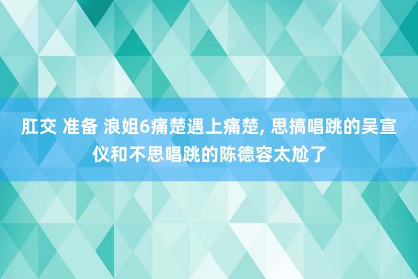 肛交 准备 浪姐6痛楚遇上痛楚, 思搞唱跳的吴宣仪和不思唱跳的陈德容太尬了