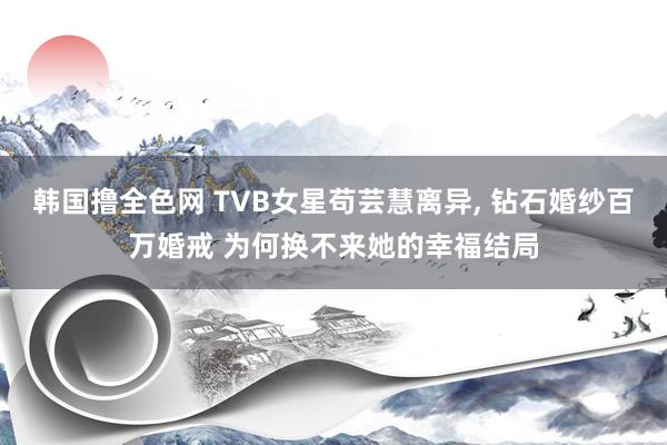 韩国撸全色网 TVB女星苟芸慧离异, 钻石婚纱百万婚戒 为何换不来她的幸福结局