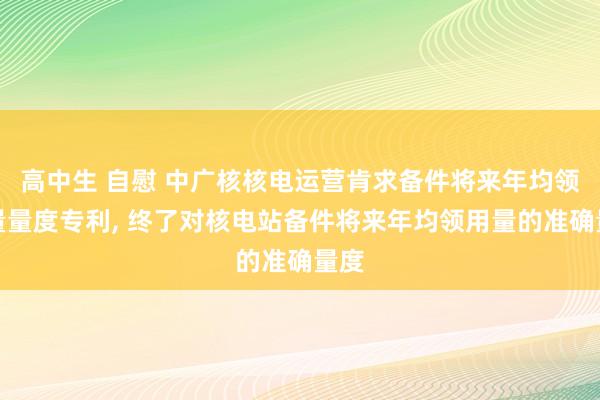 高中生 自慰 中广核核电运营肯求备件将来年均领用量量度专利, 终了对核电站备件将来年均领用量的准确量度