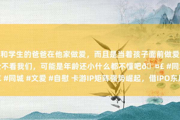 和学生的爸爸在他家做爱，而且是当着孩子面前做爱，太刺激了，孩子完全不看我们，可能是年龄还小什么都不懂吧🤣 #同城 #文爱 #自慰 卡游IP矩阵强势崛起，借IPO东风迈向世界新征途