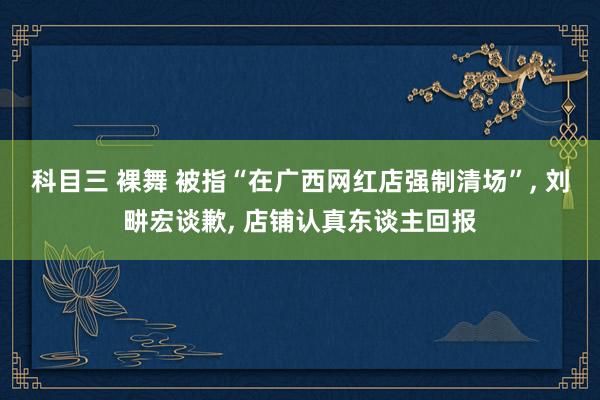 科目三 裸舞 被指“在广西网红店强制清场”, 刘畊宏谈歉, 店铺认真东谈主回报