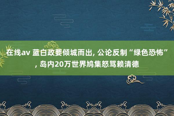 在线av 蓝白政要倾城而出, 公论反制“绿色恐怖”, 岛内20万世界鸠集怒骂赖清德