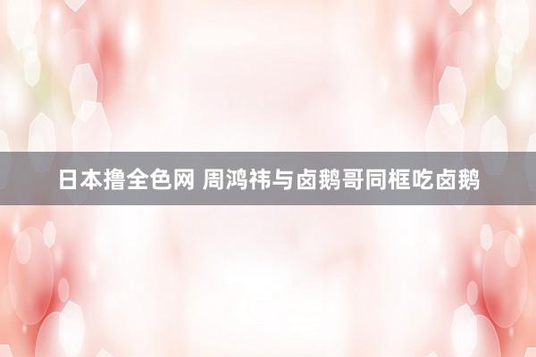 日本撸全色网 周鸿祎与卤鹅哥同框吃卤鹅