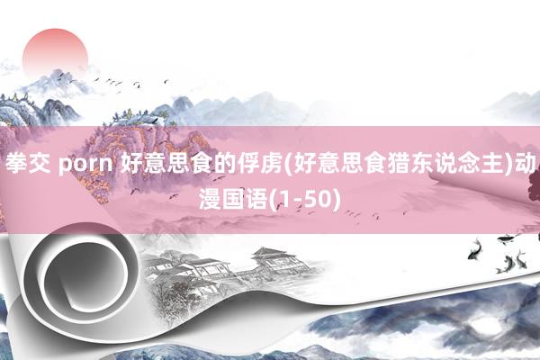 拳交 porn 好意思食的俘虏(好意思食猎东说念主)动漫国语(1-50)