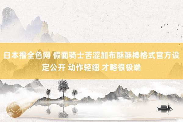 日本撸全色网 假面骑士苦涩加布酥酥棒格式官方设定公开 动作轻细 才略很极端