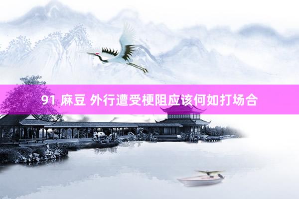 91 麻豆 外行遭受梗阻应该何如打场合