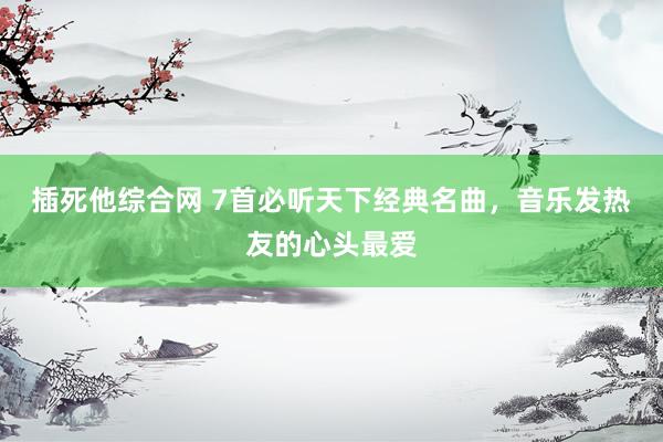 插死他综合网 7首必听天下经典名曲，音乐发热友的心头最爱