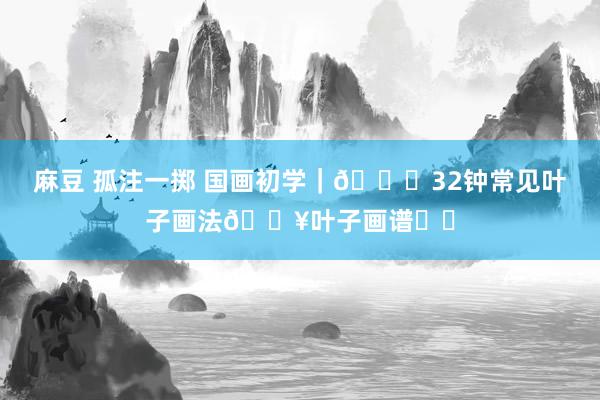 麻豆 孤注一掷 国画初学｜🍁32钟常见叶子画法🔥叶子画谱❗️
