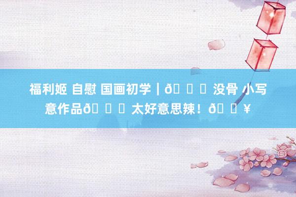 福利姬 自慰 国画初学｜🍂没骨 小写意作品👉太好意思辣！🔥
